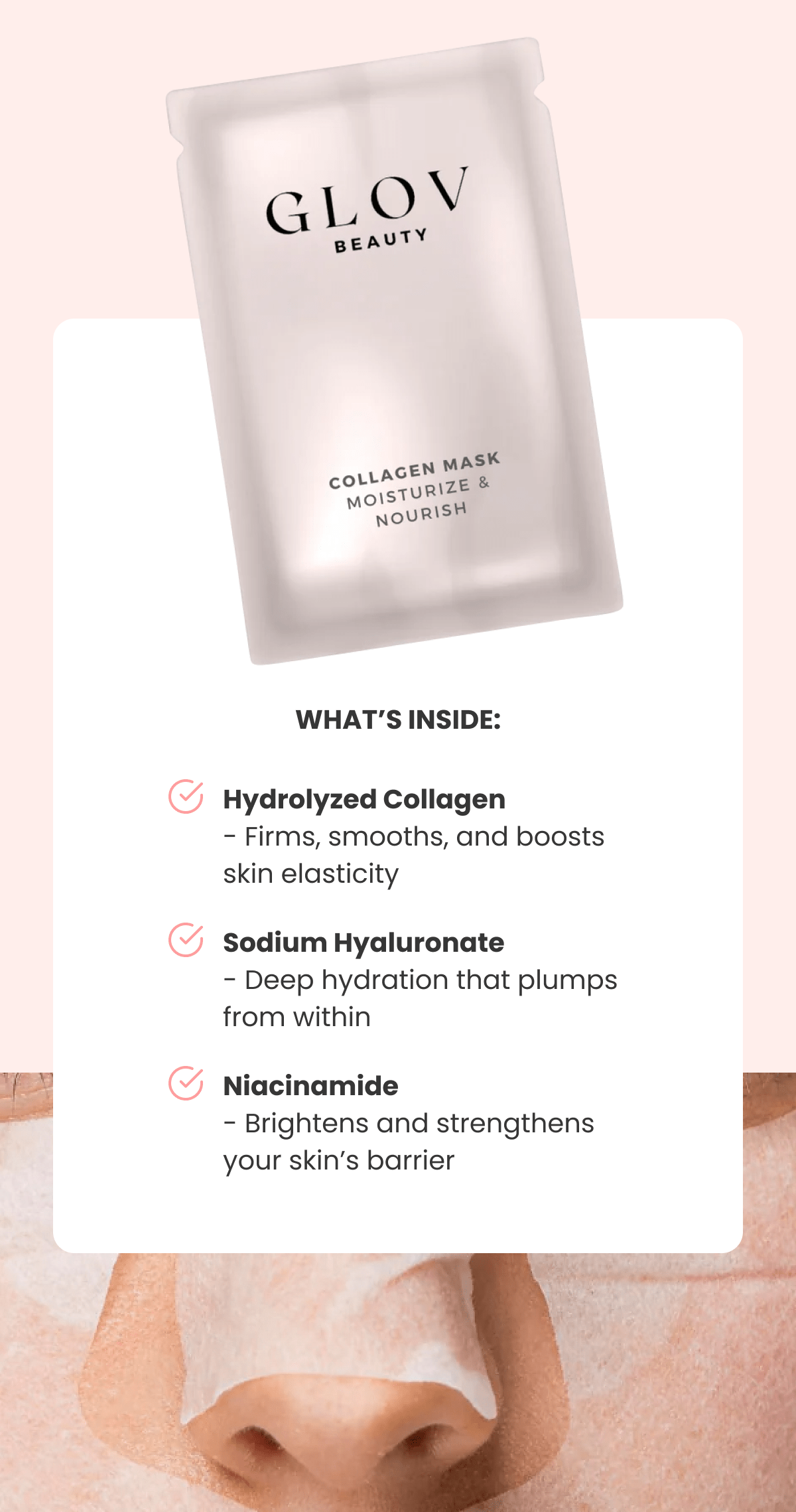 Hydrolyzed Collagen - Firms, smooths, and boosts skin elasticity Sodium Hyaluronate - Deep hydration that plumps from within Niacinamide - Brightens and strengthens your skin's barrier