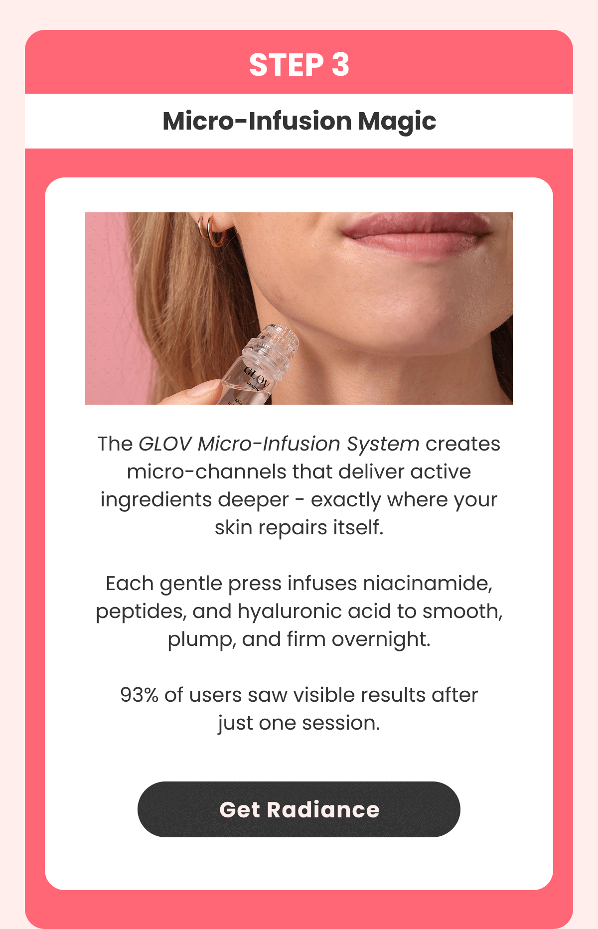 Step 3 Micro-Infusion Magic The Micro-Infusion System creates micro-channels that deliver active ingredients deeper - exactly where your skin repairs itself.  Each gentle press infuses niacinamide, peptides, and hyaluronic acid to smooth, plump, and firm overnight.  93% of users saw visible results after just one session.