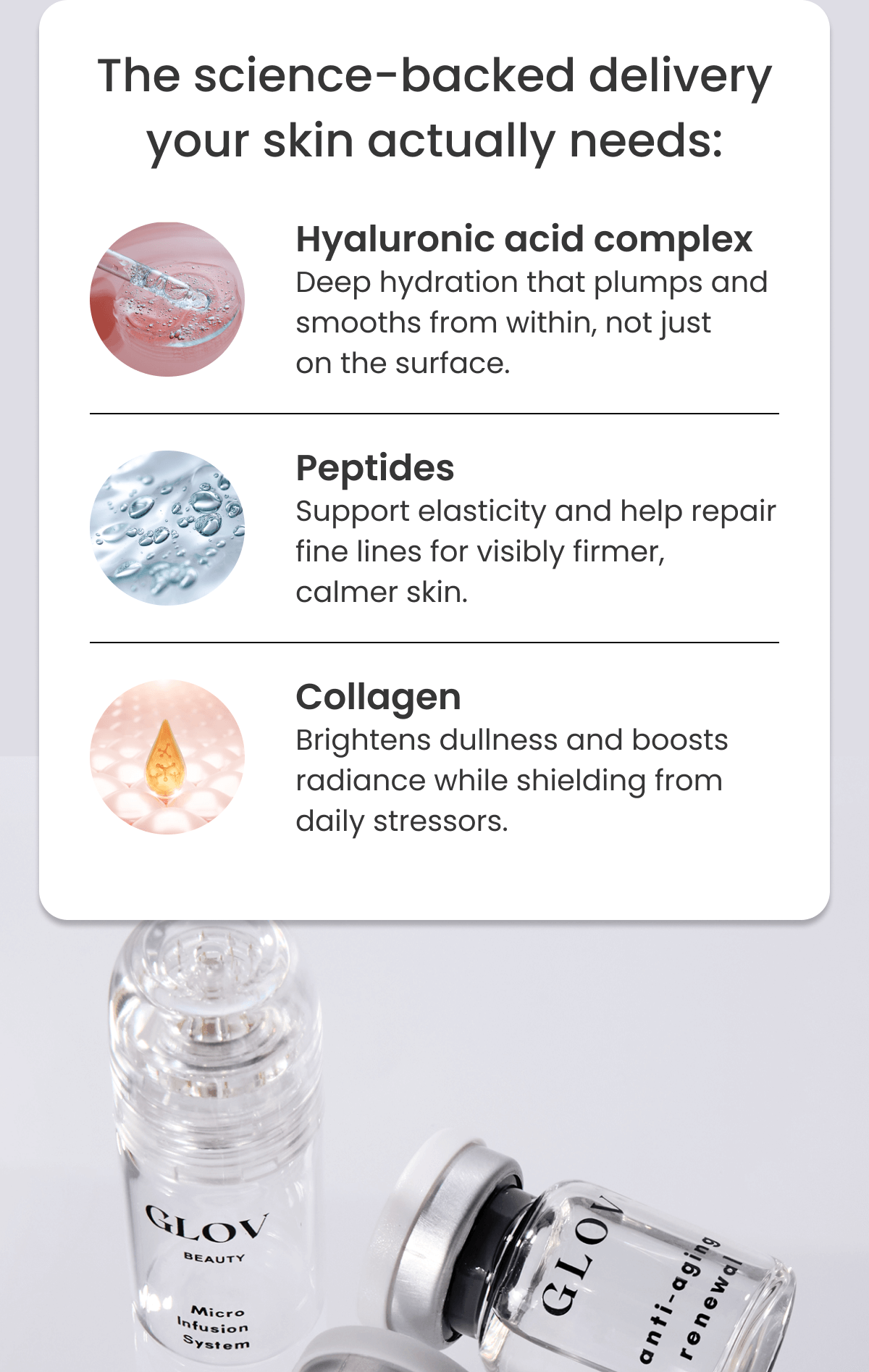 The science-backed delivery your skin actually needs: Hyaluronic acid complex Deep hydration that plumps and smooths from within, not just on the surface. Peptides Support elasticity and help repair fine lines for visibly firmer, calmer skin. Collagen Brightens dullness and boosts radiance while shielding from daily stressors.