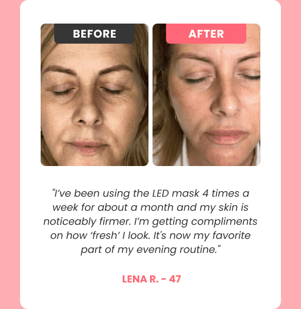 "I've been using the LED mask 4 times a week for about a month and my skin is noticeably firmer. I'm getting compliments on how 'fresh' I look. It's now my favorite part of my evening routine."  Lena R. - 47