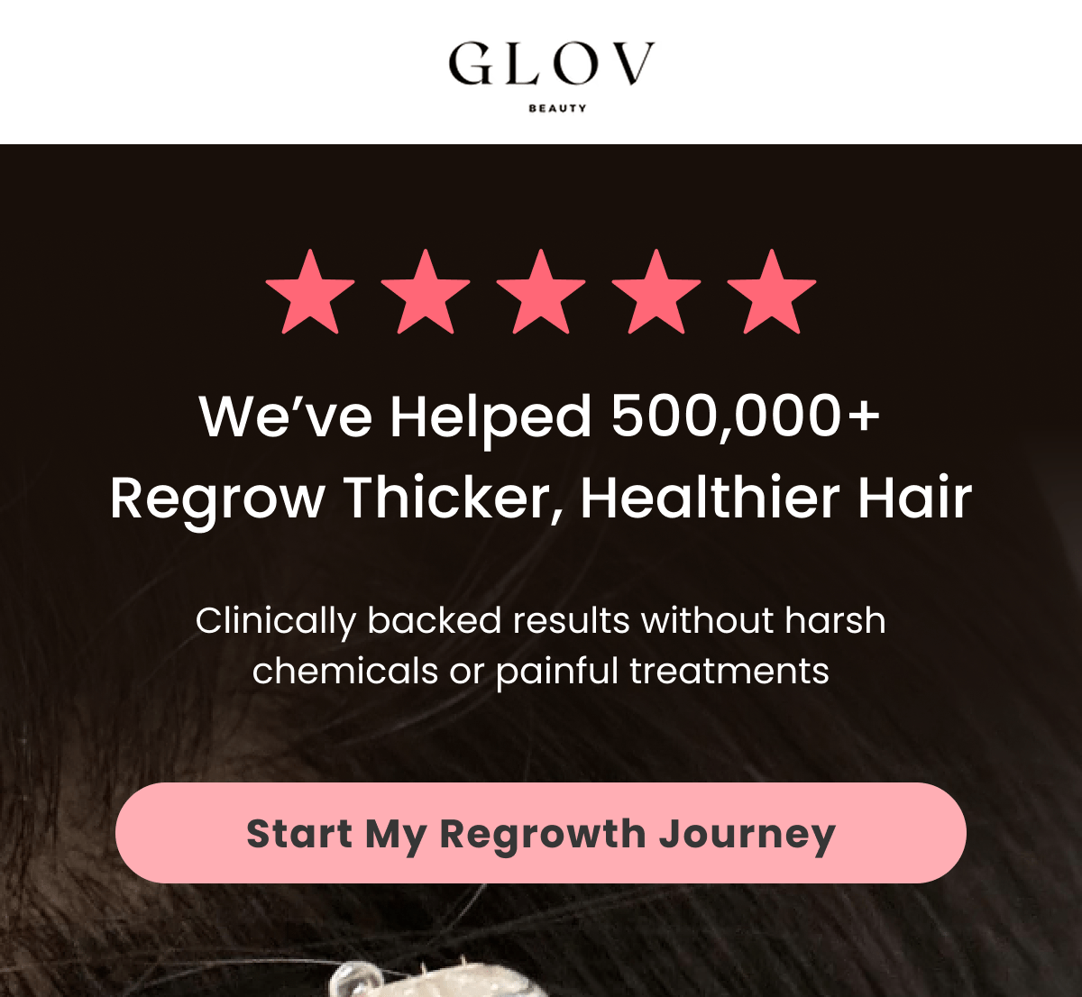 We've Helped 500,000+ Regrow Thicker, Healthier Hair Clinically backed results without harsh chemicals or painful treatments