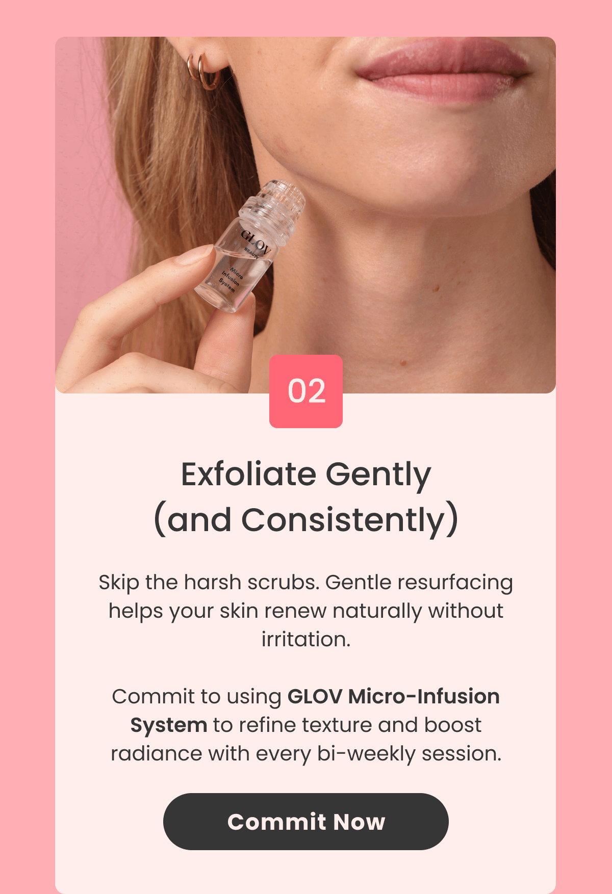 Exfoliate Gently (and Consistently) Skip the harsh scrubs. Gentle resurfacing helps your skin renew naturally without irritation.  Commit to using Micro-Infusion System to refine texture and boost radiance with every bi-weekly session.