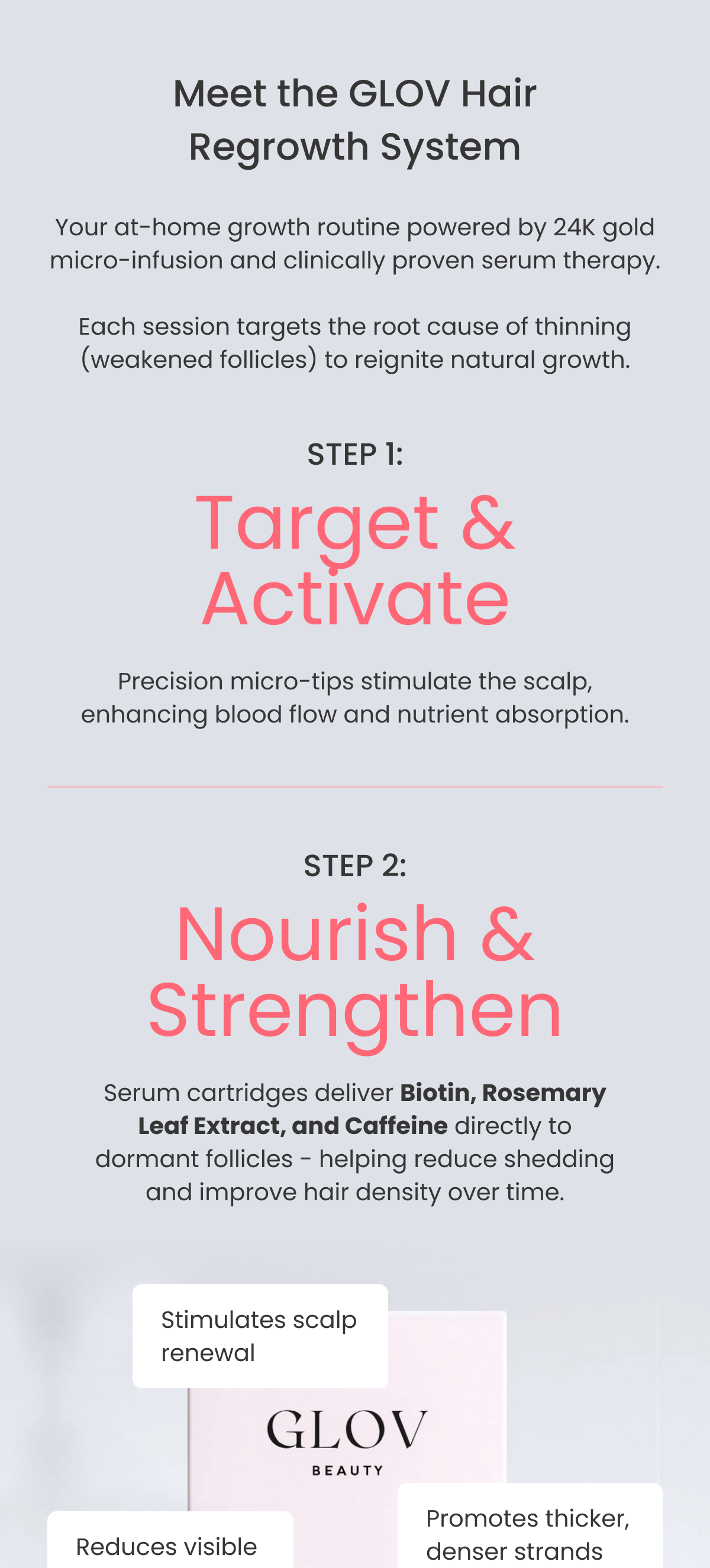 Your at-home growth routine powered by 24K gold micro-infusion and clinically proven serum therapy.  Each session targets the root cause of thinning (weakened follicles) to reignite natural growth. STEP 1: Target & Activate Precision micro-tips stimulate the scalp, enhancing blood flow and nutrient absorption. STEP 2: Nourish & Strengthen Serum cartridges deliver Biotin, Rosemary Leaf Extract, and Caffeine directly to dormant follicles - helping reduce shedding and improve hair density over time.
