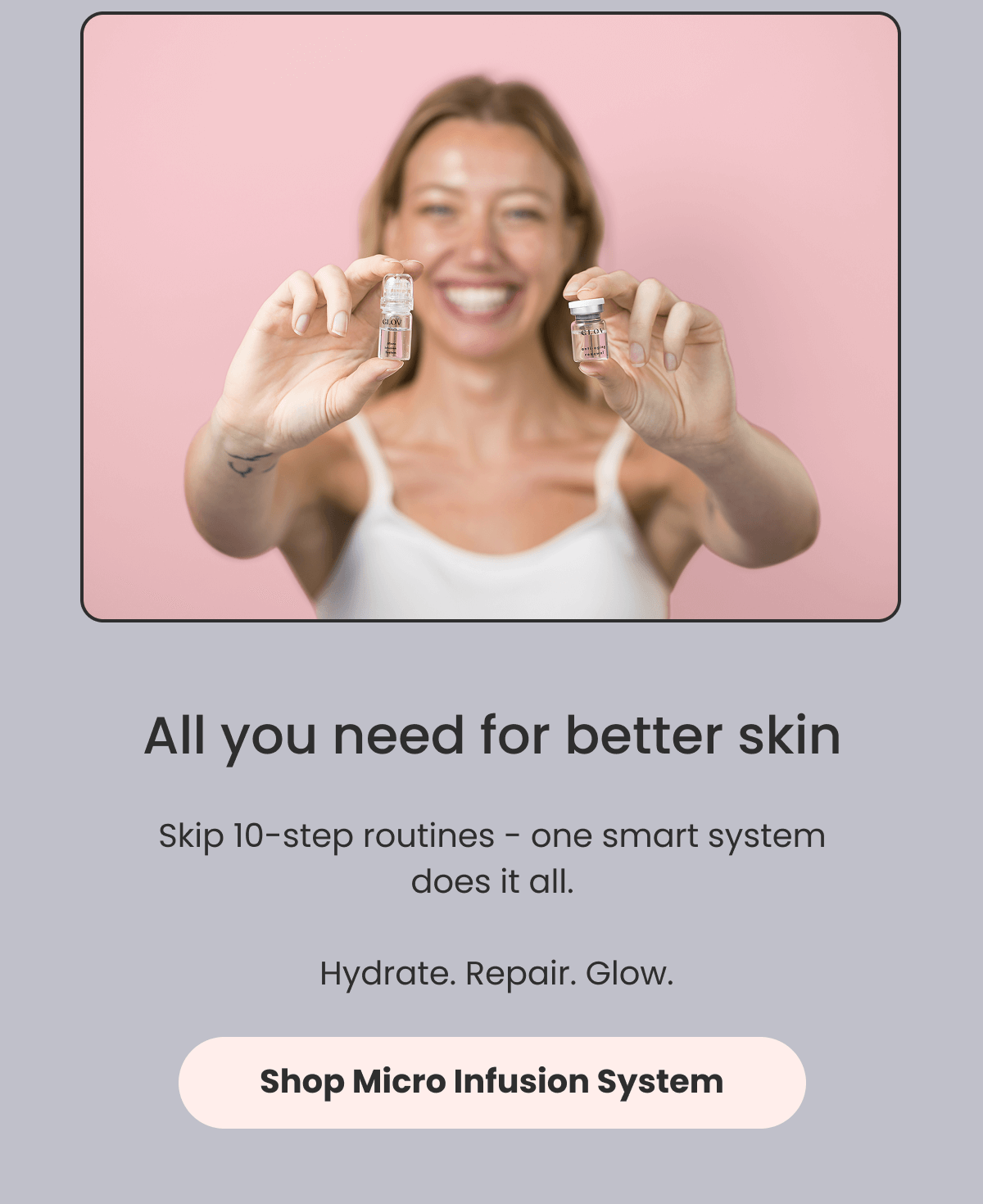 All you need for better skin  Skip 10-step routines - one smart system does it all.   Hydrate. Repair. Glow.