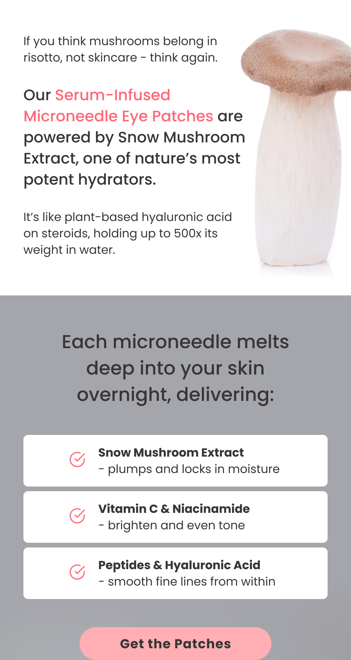 If you think mushrooms belong in risotto, not skincare - think again. Serum-Infused Microneedle Eye Patches are powered by Snow Mushroom Extract, one of nature's most potent hydrators. It's like plant-based hyaluronic acid on steroids, holding up to 500x its weight in water.