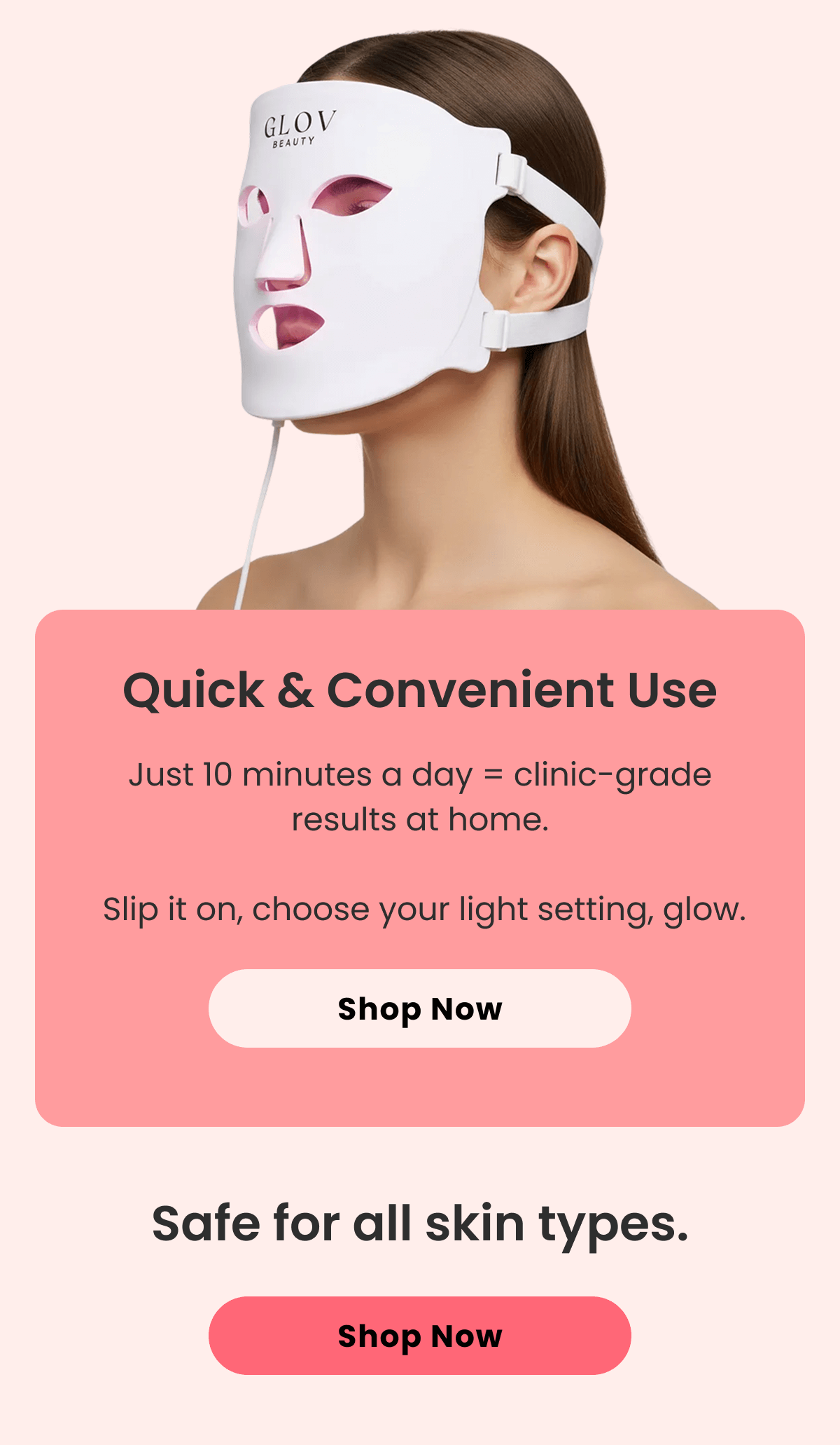 Quick & Convenient Use Just 10 minutes a day = clinic-grade results at home.   Slip it on, choose your light setting, glow.