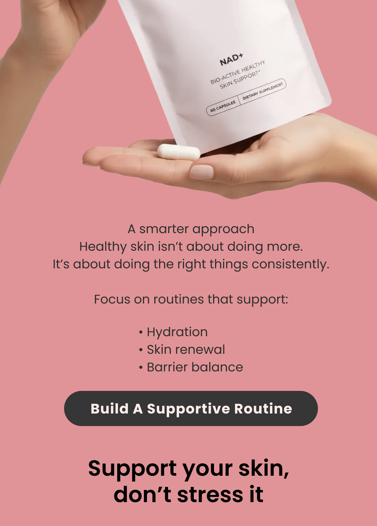 A smarter approach Healthy skin isn't about doing more. It's about doing the right things consistently.  Focus on routines that support: