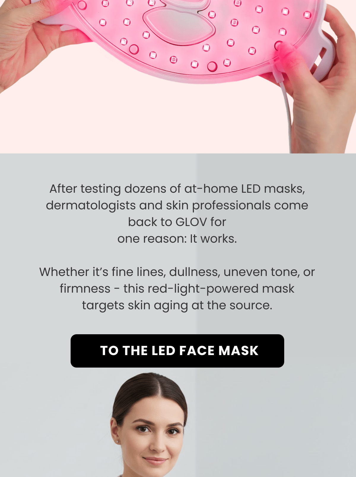 After testing dozens of at-home LED masks, dermatologists and skin professionals come back to GLOV for one reason: It works.  Whether it's fine lines, dullness, uneven tone, or firmness - this red-light-powered mask targets skin aging at the source.