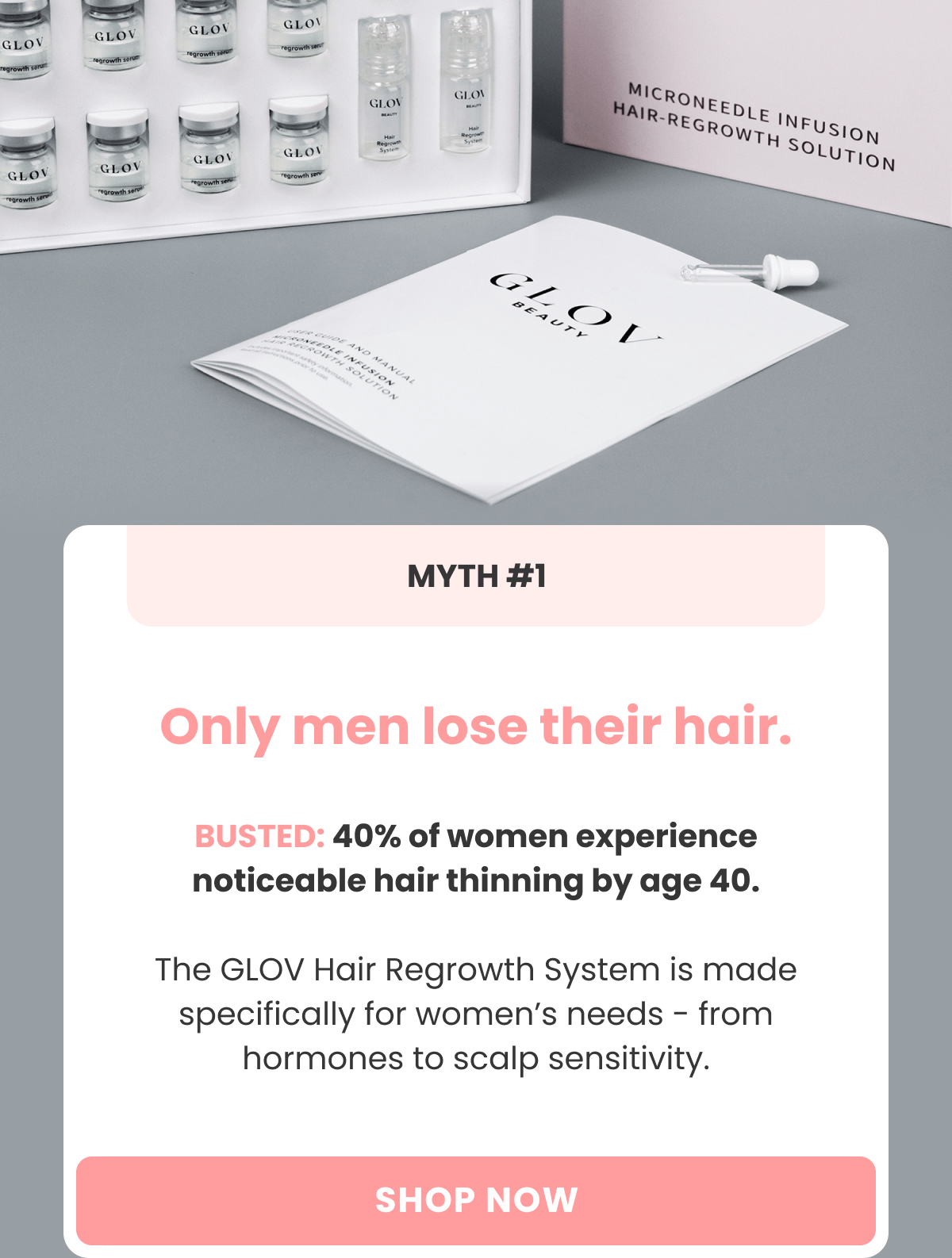 Myth #1 Only men lose their hair. BUSTED: 40% of women experience noticeable hair thinning by age 40. Hair Regrowth System is made specifically for women's needs - from hormones to scalp sensitivity.