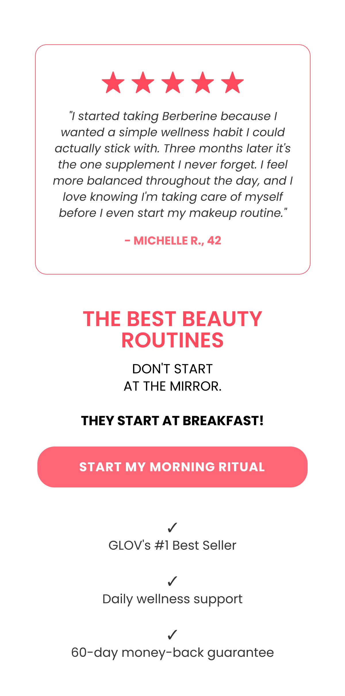 "I started taking Berberine because I wanted a simple wellness habit I could actually stick with. Three months later it's the one supplement I never forget. I feel more balanced throughout the day, and I love knowing I'm taking care of myself before I even start my makeup routine." - Michelle R., 42