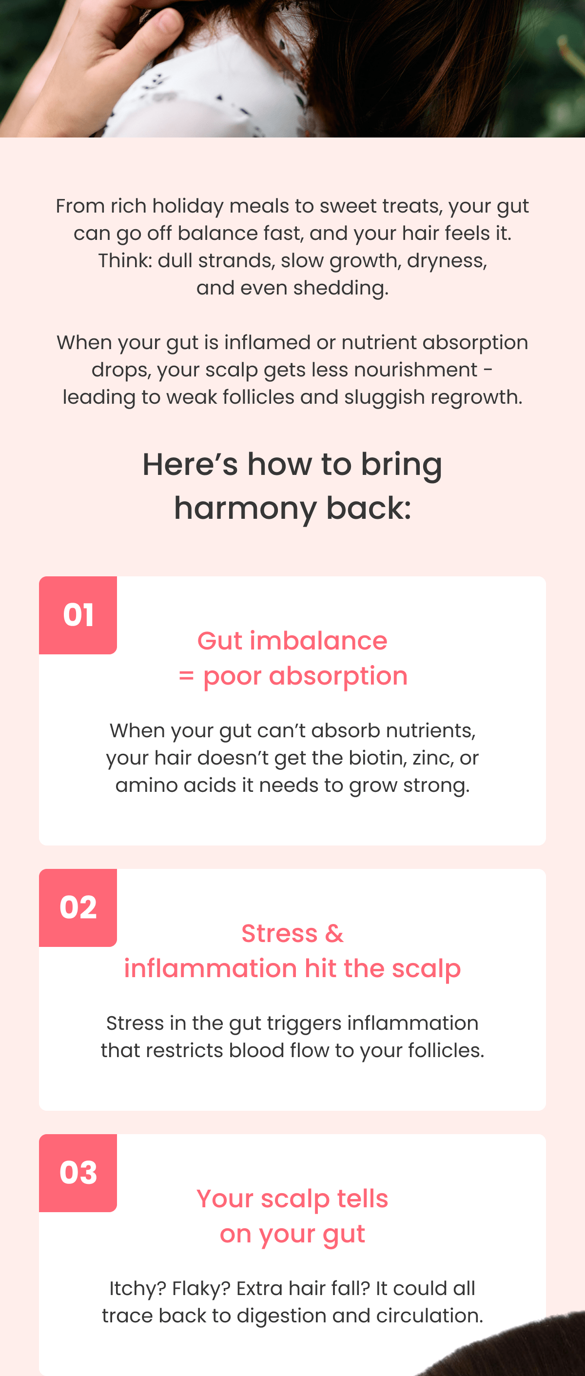 Gut imbalance = poor absorption When your gut can't absorb nutrients, your hair doesn't get the biotin, zinc, or amino acids it needs to grow strong. Stress & inflammation hit the scalp Stress in the gut triggers inflammation that restricts blood flow to your follicles. Your scalp tells on your gut Itchy? Flaky? Extra hair fall? It could all trace back to digestion and circulation.