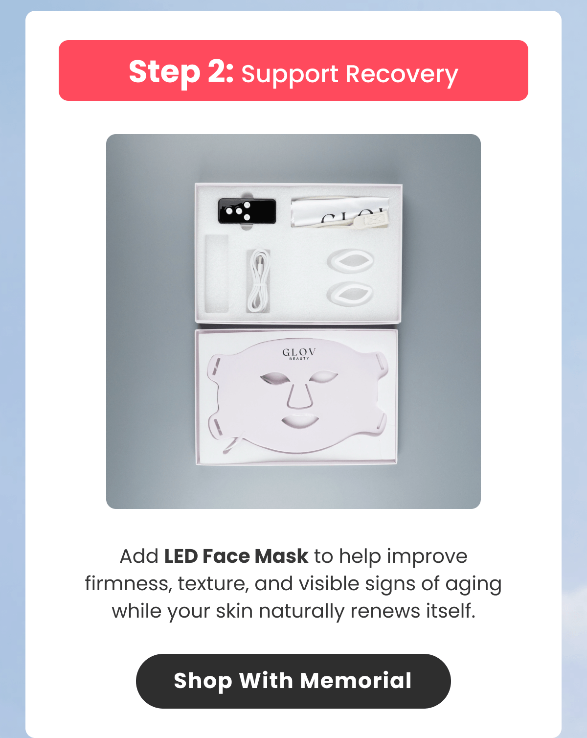 Add LED Face Mask to help improve firmness, texture, and visible signs of aging while your skin naturally renews itself.