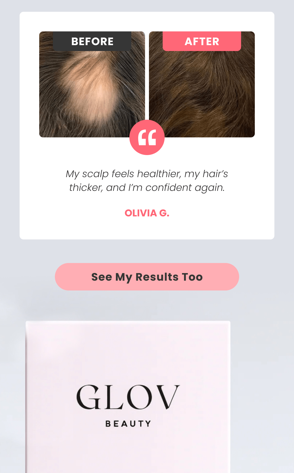 My scalp feels healthier, my hair's thicker, and I'm confident again. Olivia G.