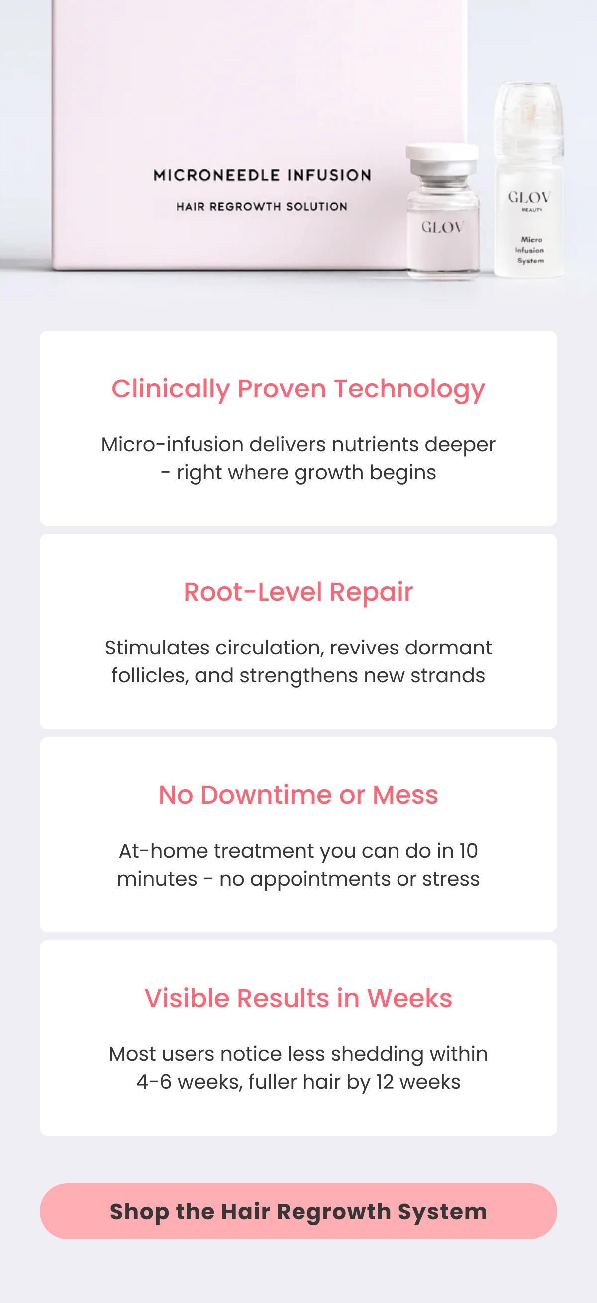 Clinically Proven Technology Micro-infusion delivers nutrients deeper - right where growth begins Root-Level Repair Stimulates circulation, revives dormant follicles, and strengthens new strands No Downtime or Mess At-home treatment you can do in 10 minutes - no appointments or stress Visible Results in Weeks Most users notice less shedding within 4-6 weeks, fuller hair by 12 weeks