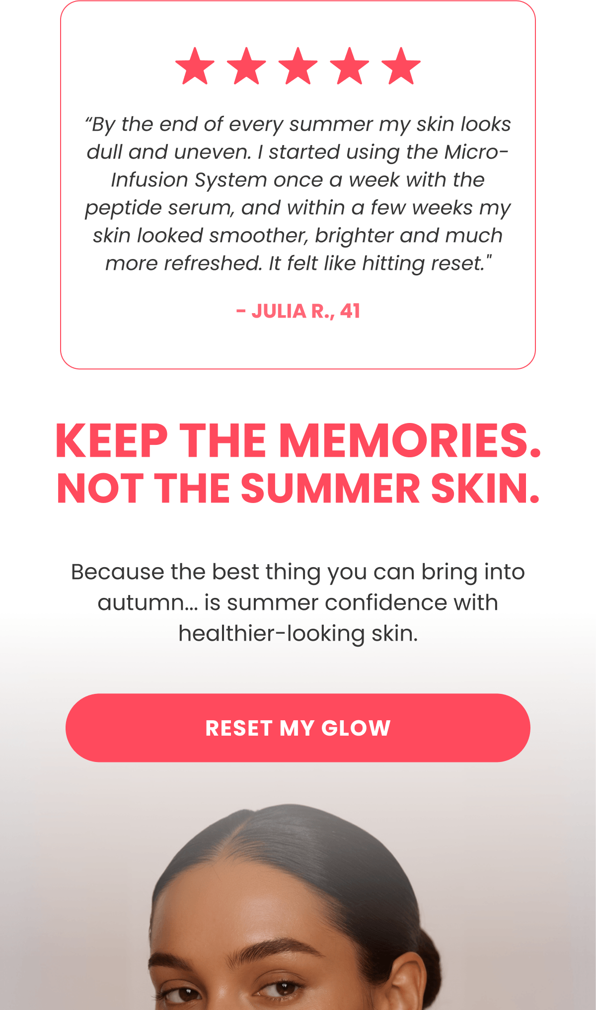 “By the end of every summer my skin looks dull and uneven. I started using the Micro-Infusion System once a week with the peptide serum, and within a few weeks my skin looked smoother, brighter and much more refreshed. It felt like hitting reset." - Julia R., 41