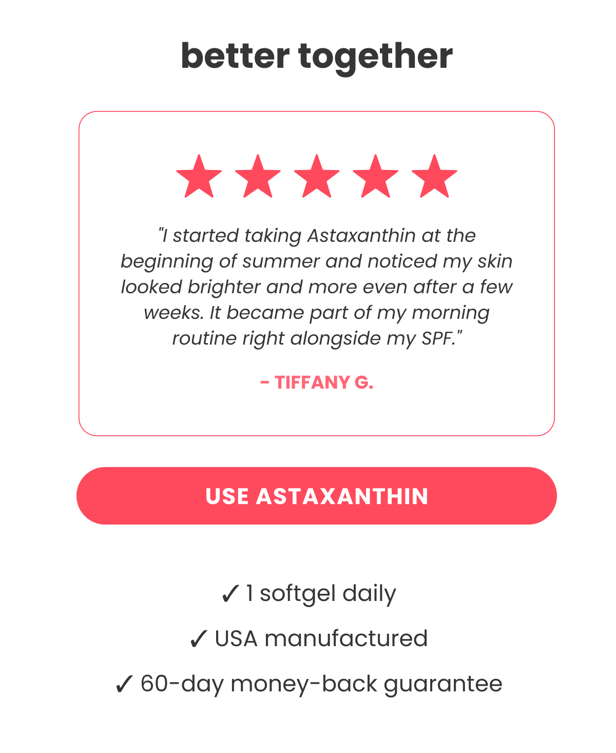 better together "I started taking Astaxanthin at the beginning of summer and noticed my skin looked brighter and more even after a few weeks. It became part of my morning routine right alongside my SPF." - Tiffany G.