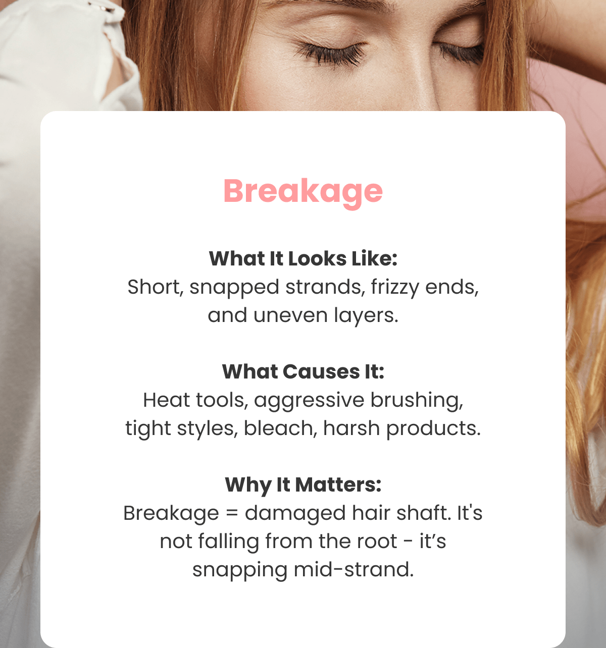 Breakage What It Looks Like: Short, snapped strands, frizzy ends, and uneven layers.  What Causes It: Heat tools, aggressive brushing, tight styles, bleach, harsh products.  Why It Matters: Breakage = damaged hair shaft. It's not falling from the root - it's snapping mid-strand.