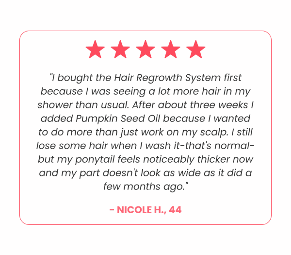 "I bought the Hair Regrowth System first because I was seeing a lot more hair in my shower than usual. After about three weeks I added Pumpkin Seed Oil because I wanted to do more than just work on my scalp. I still lose some hair when I wash it-that's normal-but my ponytail feels noticeably thicker now and my part doesn't look as wide as it did a few months ago." - Nicole H., 44