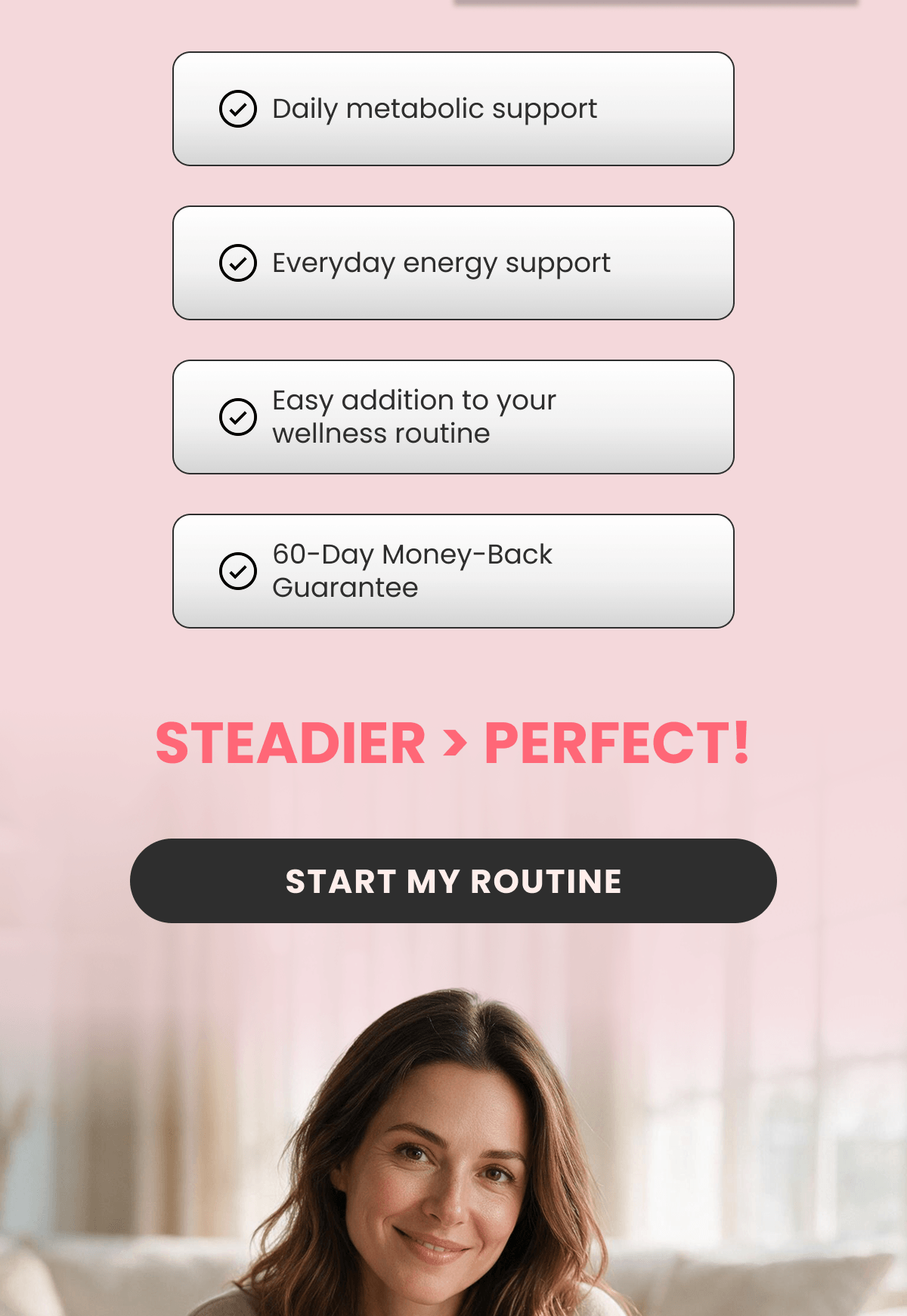 Daily metabolic support Everyday energy support Easy addition to your wellness routine 60-Day Money-Back Guarantee