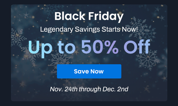 Black Friday | Legendary Savings Starts Now | Up to 50% Off | Save Now | Nov. 24th through Dec. 2nd 