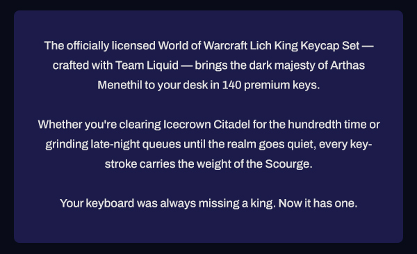 The officially licensed World of Warcraft Lich King Keycap Set — crafted with Team Liquid — brings the dark majesty of Arthas Menethil to your desk in 140 premium keys. Whether you're clearing Icecrown Citadel for the hundredth time or grinding late-night queues until the realm goes quiet, every keystroke carries the weight of the Scourge. Your keyboard was always missing a king. Now it has one.
