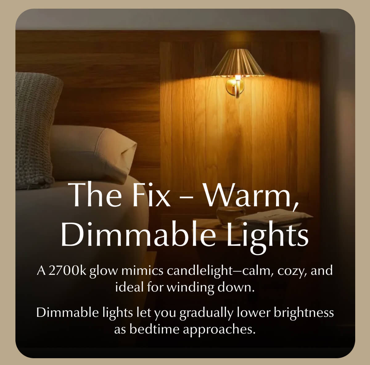 The Fix – Warm, Dimmable Lights A 2700k glow mimics candlelight—calm, cozy, and ideal for winding down. Dimmable lights let you gradually lower brightness as bedtime approaches.