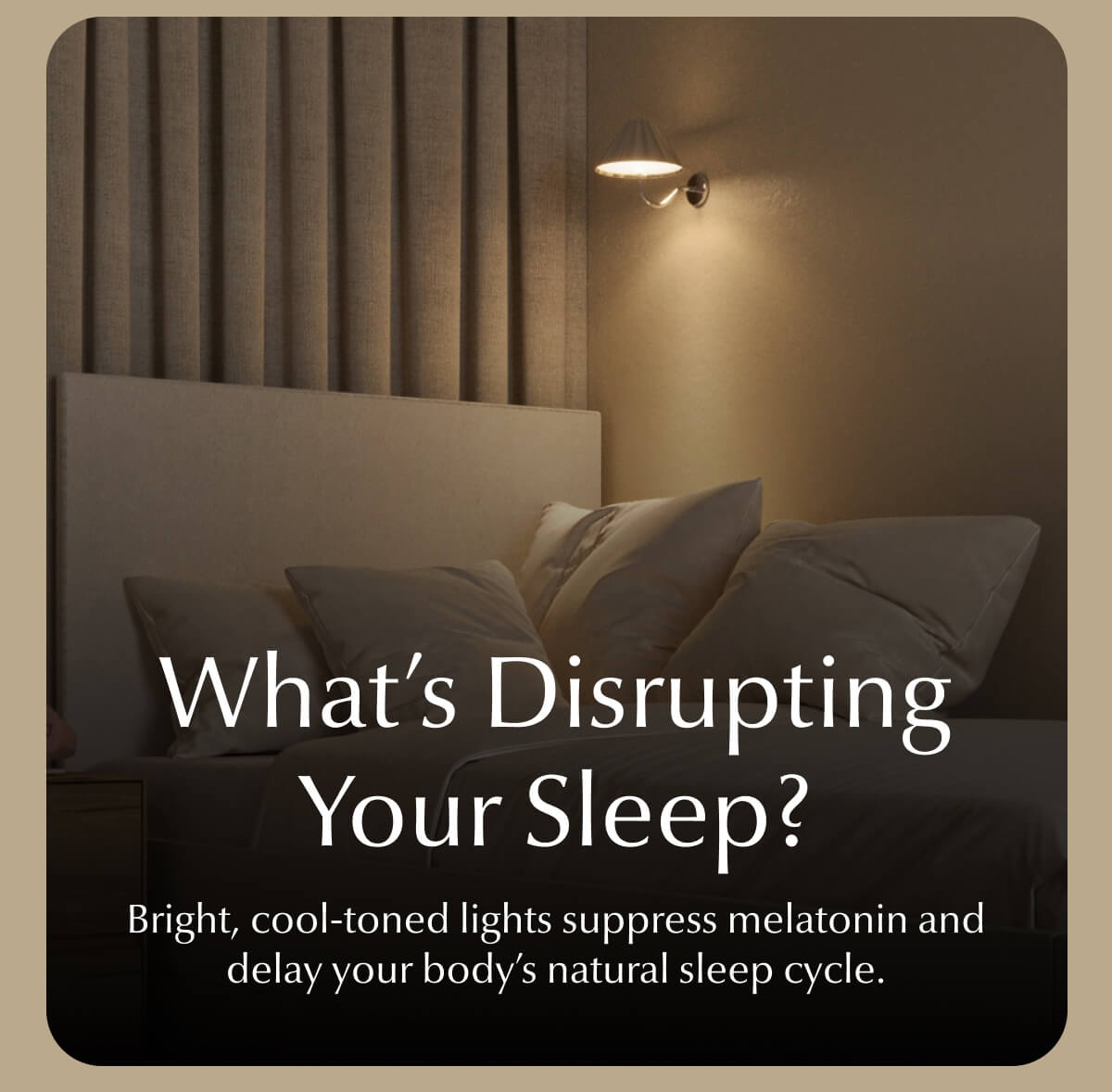 What's Disrupting Your Sleep? Bright, cool-toned lights suppress melatonin and delay your body's natural sleep cycle.