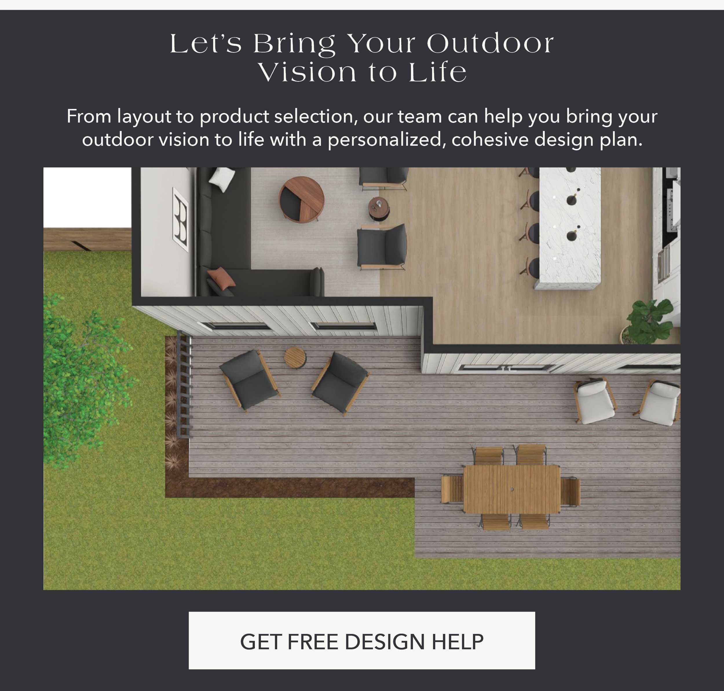 Let's Bring Your Outdoor Vision to Life From layout to product selection, our team can help you bring your outdoor vision to life with a personalized, cohesive design plan.