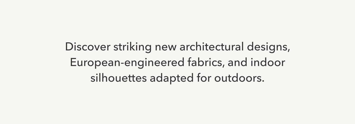 Discover striking new architectural designs, European-engineered fabrics, and indoor silhouettes adapted for outdoors.