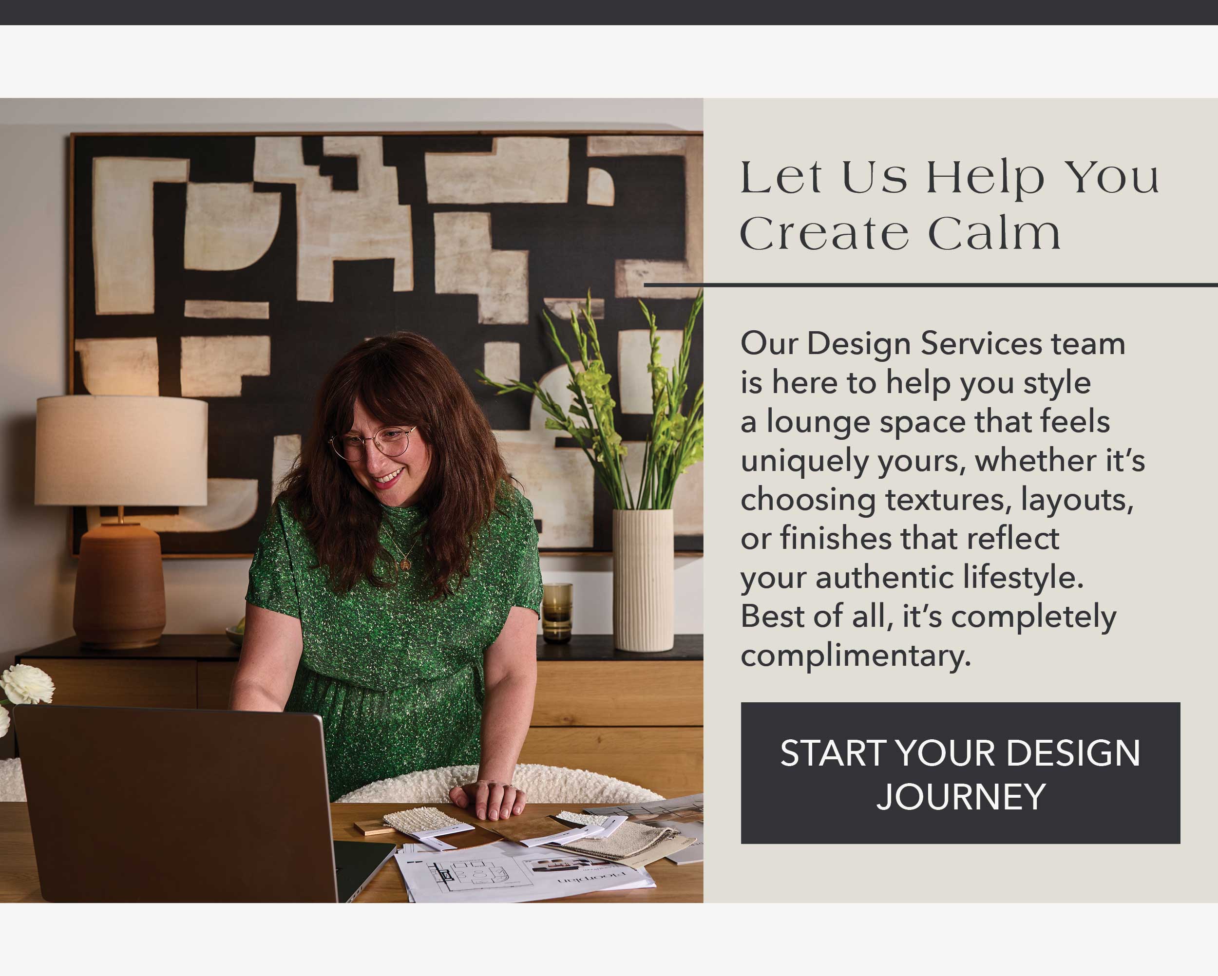 Let Us Help You Create Calm Our Design Services team is here to help you style a lounge space that feels uniquely yours, whether it's choosing textures, layouts, or finishes that reflect your authentic lifestyle.