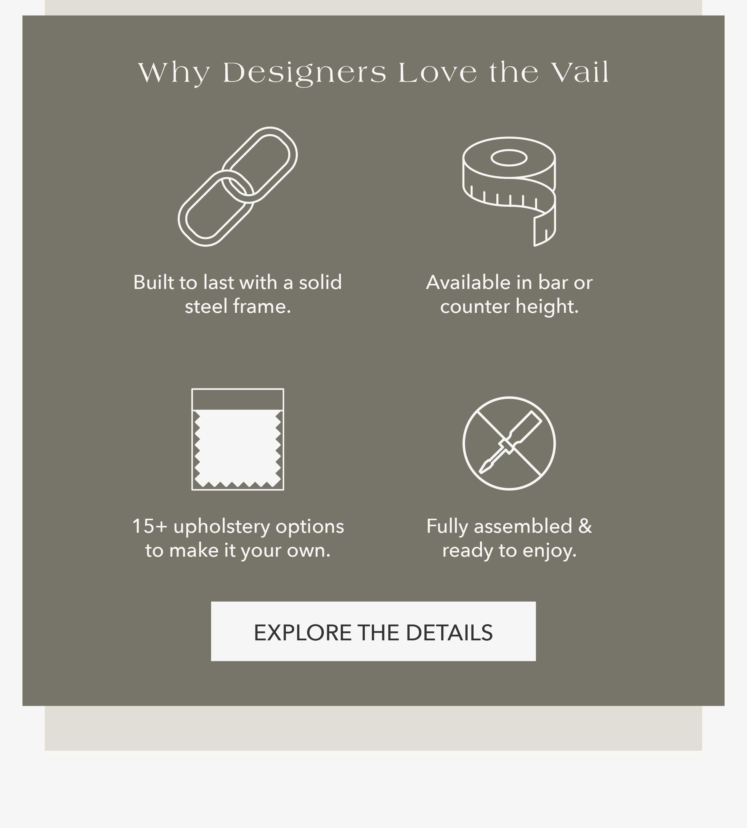 Why Designers Love the Vail Built to last with a solid steel frame. Available in bar or counter height. 15+ upholstery options to make it your own. Fully assembled and ready to enjoy.