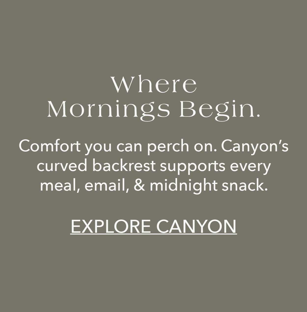 Where mornings begin  Comfort you can perch on. Canyon's curved backrest supports every meal, email, & midnight snack.