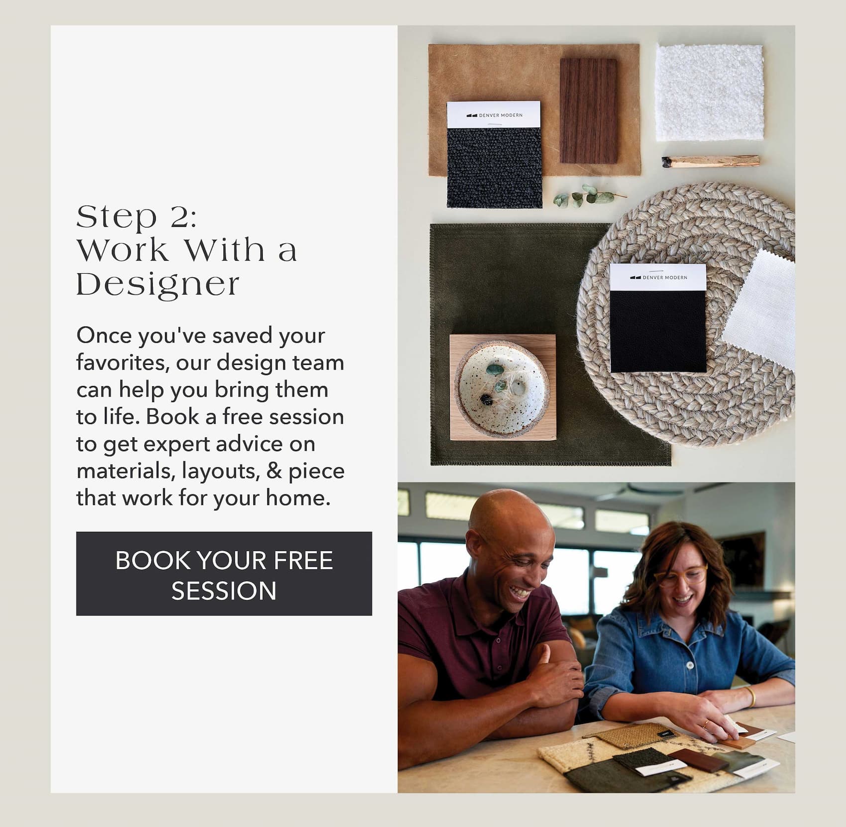 Step 2: Work with a Designer  Once you've saved your favorites, our design team can help you bring them to life. Book a free session to get expert advice on materials, layouts, & pieces that work for your home.