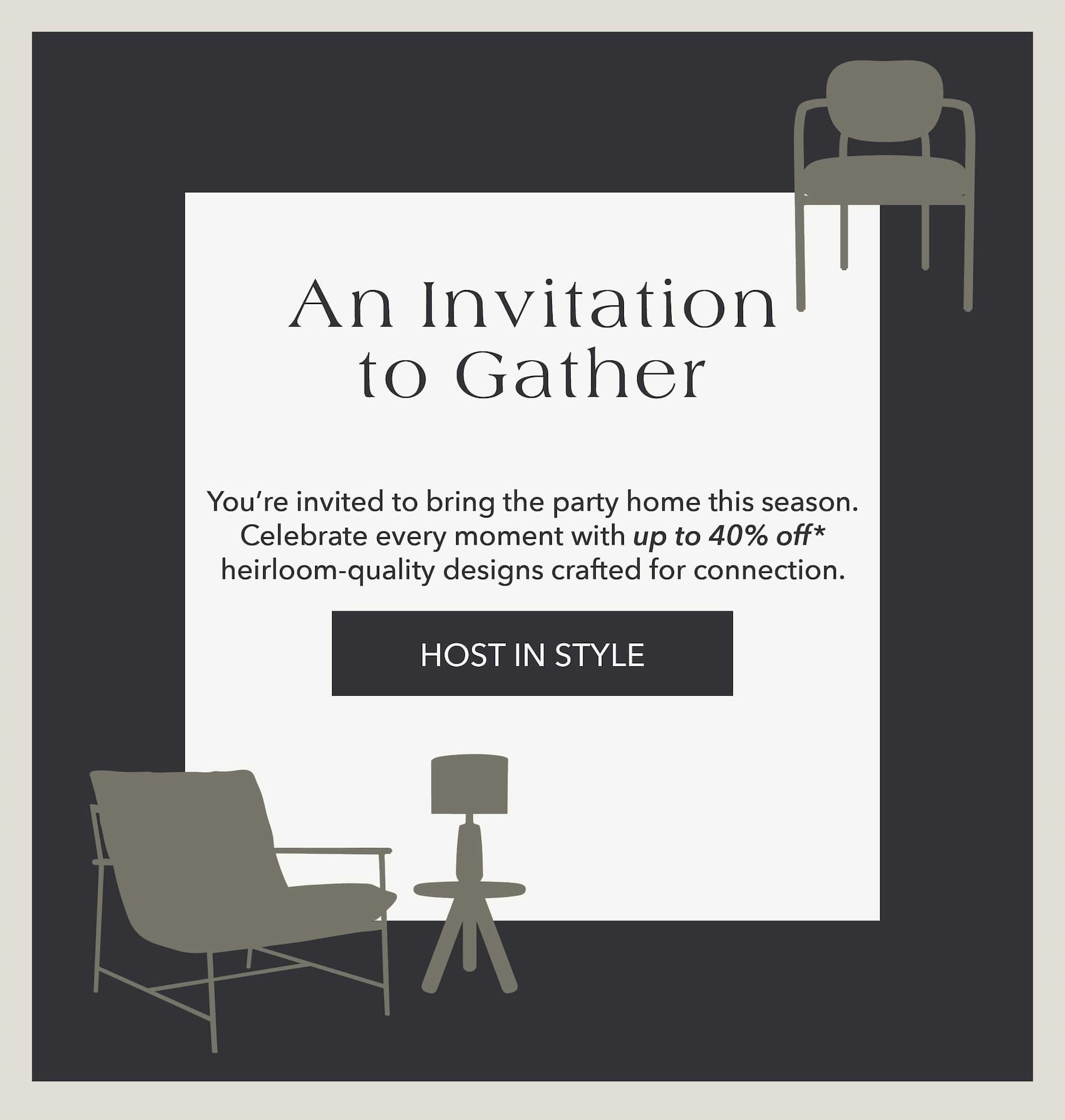 An Invitation to Gather You're invited to bring the party home this season. Celebrate every moment with up to 40% off* heirloom-quality designs crafted for connection.