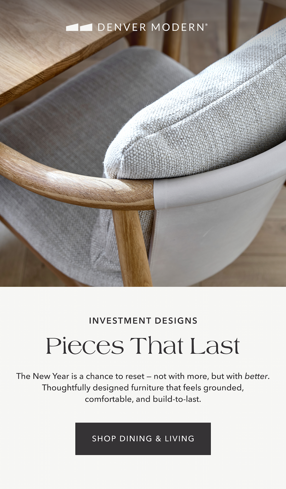 Investment Designs — Pieces that Last. The New Year is a chance to reset —&nbsp;not with more, but with better. Thoughtfully designed furniture that feels grounded, comfortable, and build-to-last.