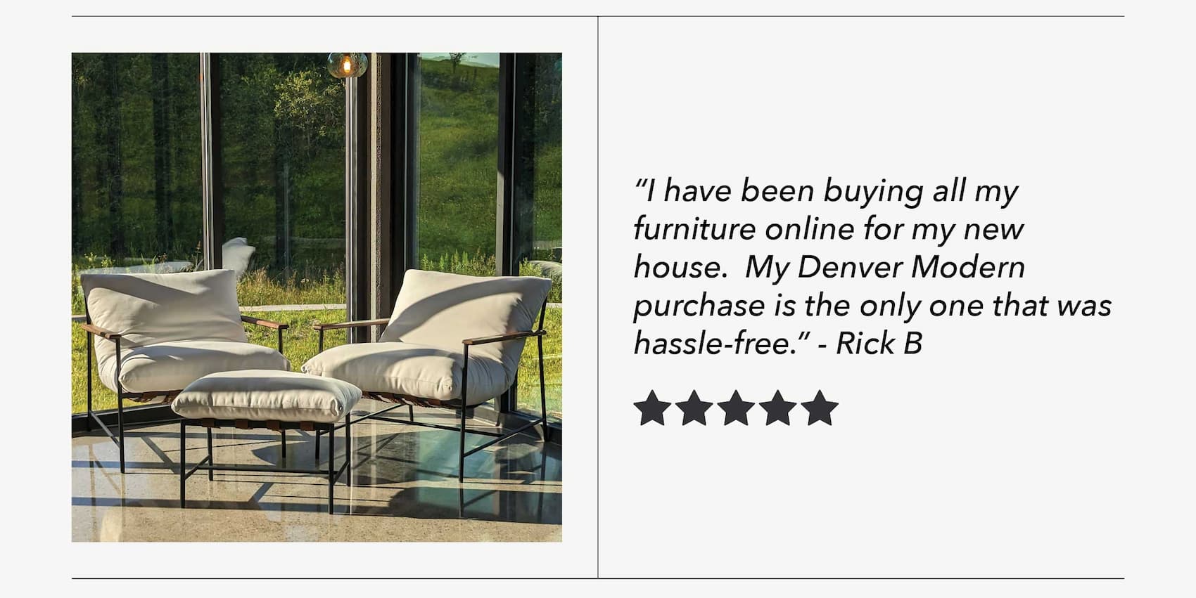"I have been buying all my furniture online for my new house.  My Denver Modern purchase is the only one that was hassle-free." - Rick B