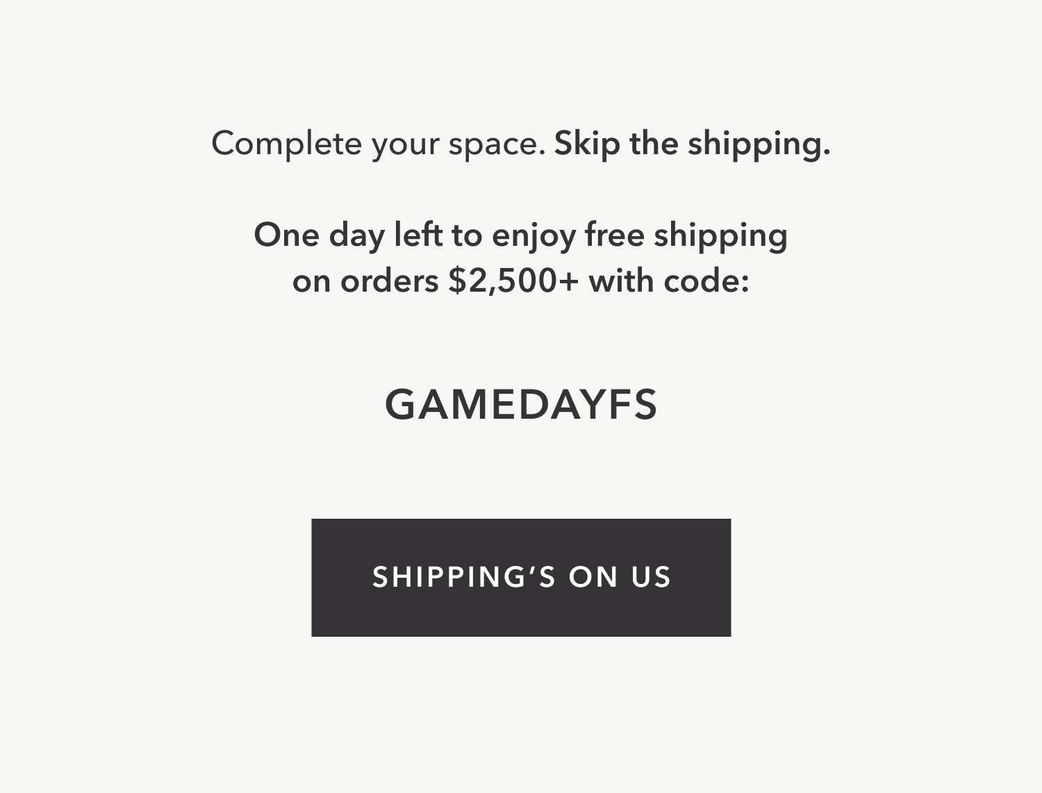 Complete your space. Skipping the shipping. For 72 hrs only, enjoy free shipping on orders $2,500+ with code: GAMEDAYFS