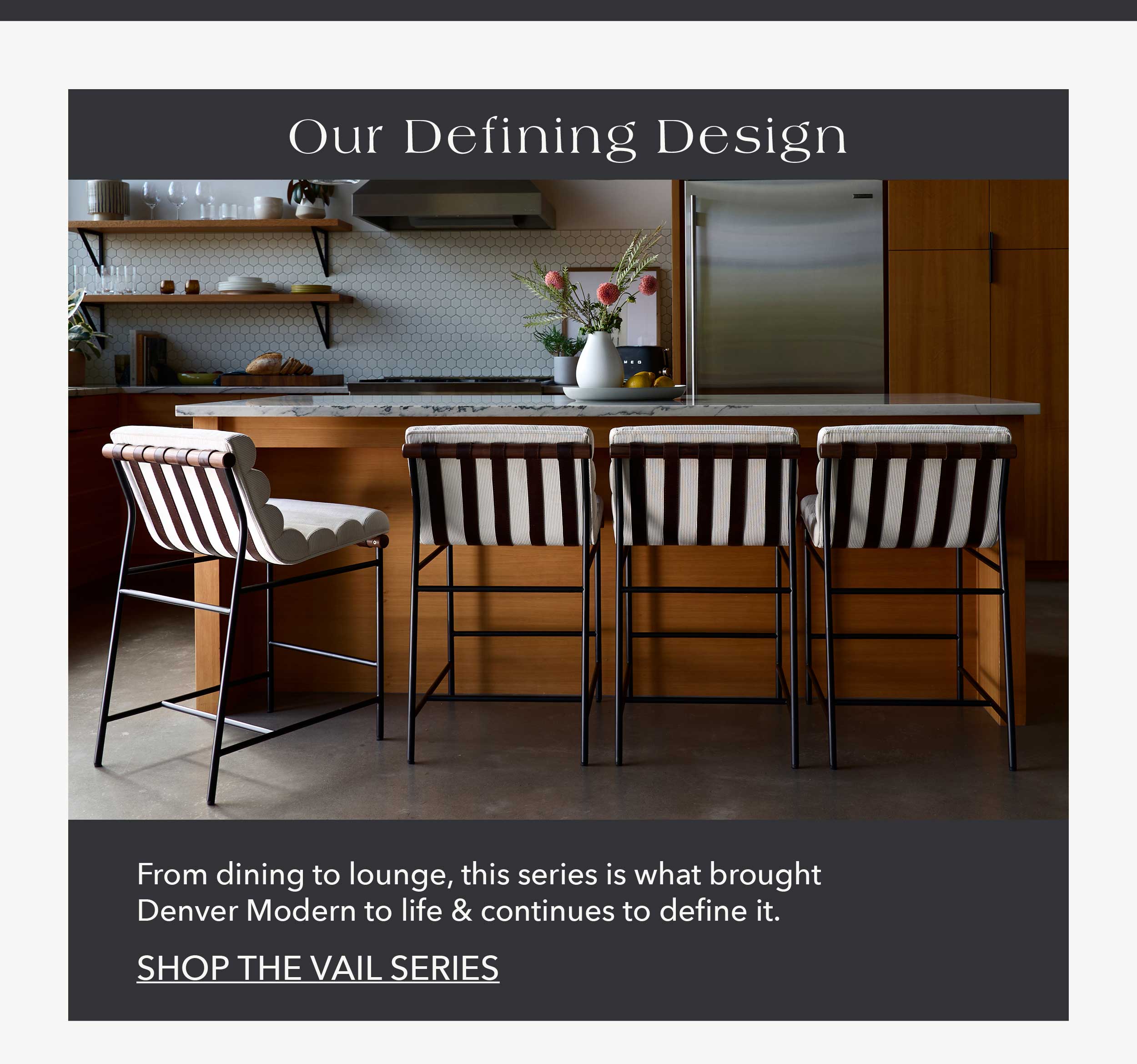 Our Defining Design From dining to lounge, this series is what brought Denver Modern to life & continues to define it.