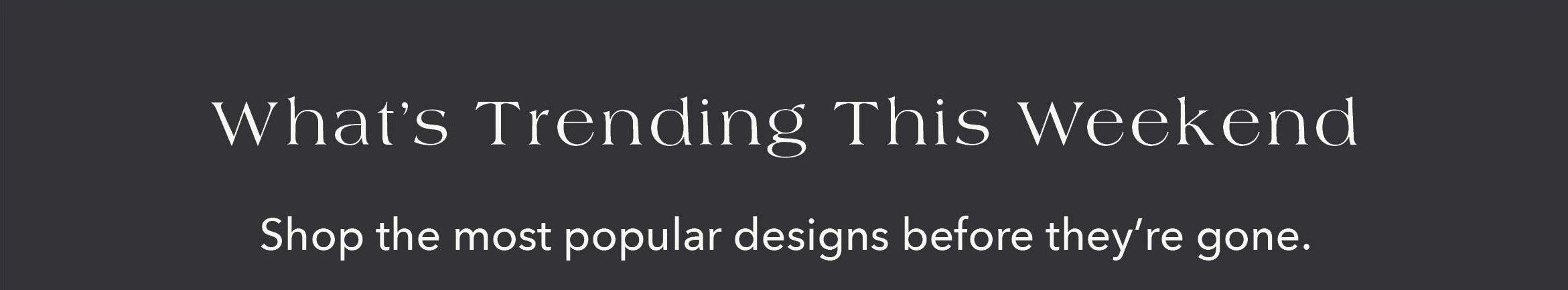 What's Trending This Weekend Shop the most popular designs before they're gone.
