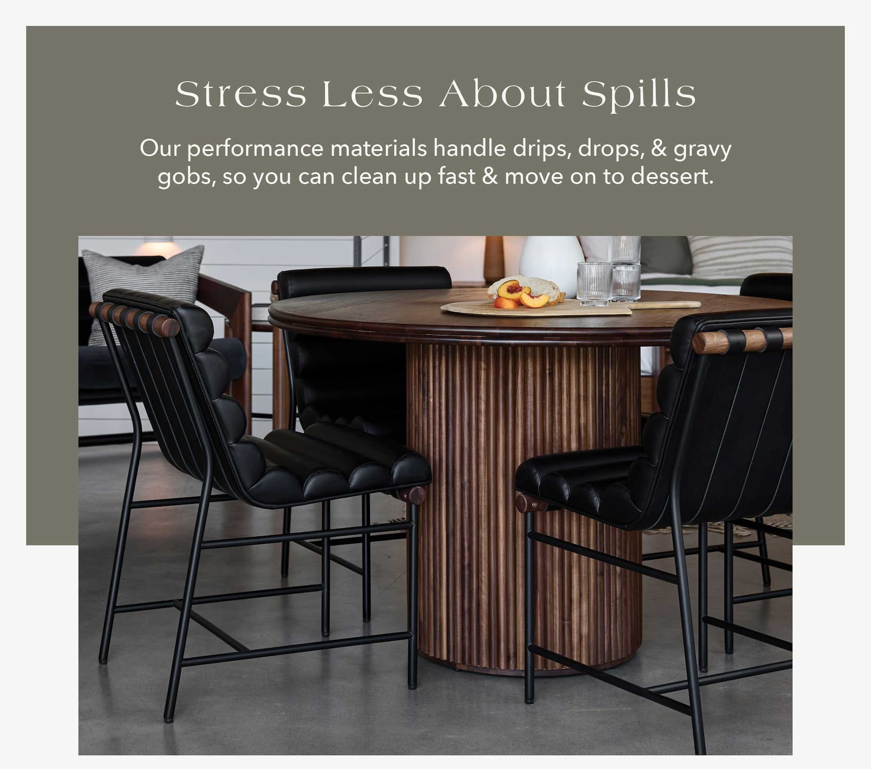 Stress Less About Spills Our performance materials handle drips, drops, and gravy globs, so you can clean up fast and move on to dessert.