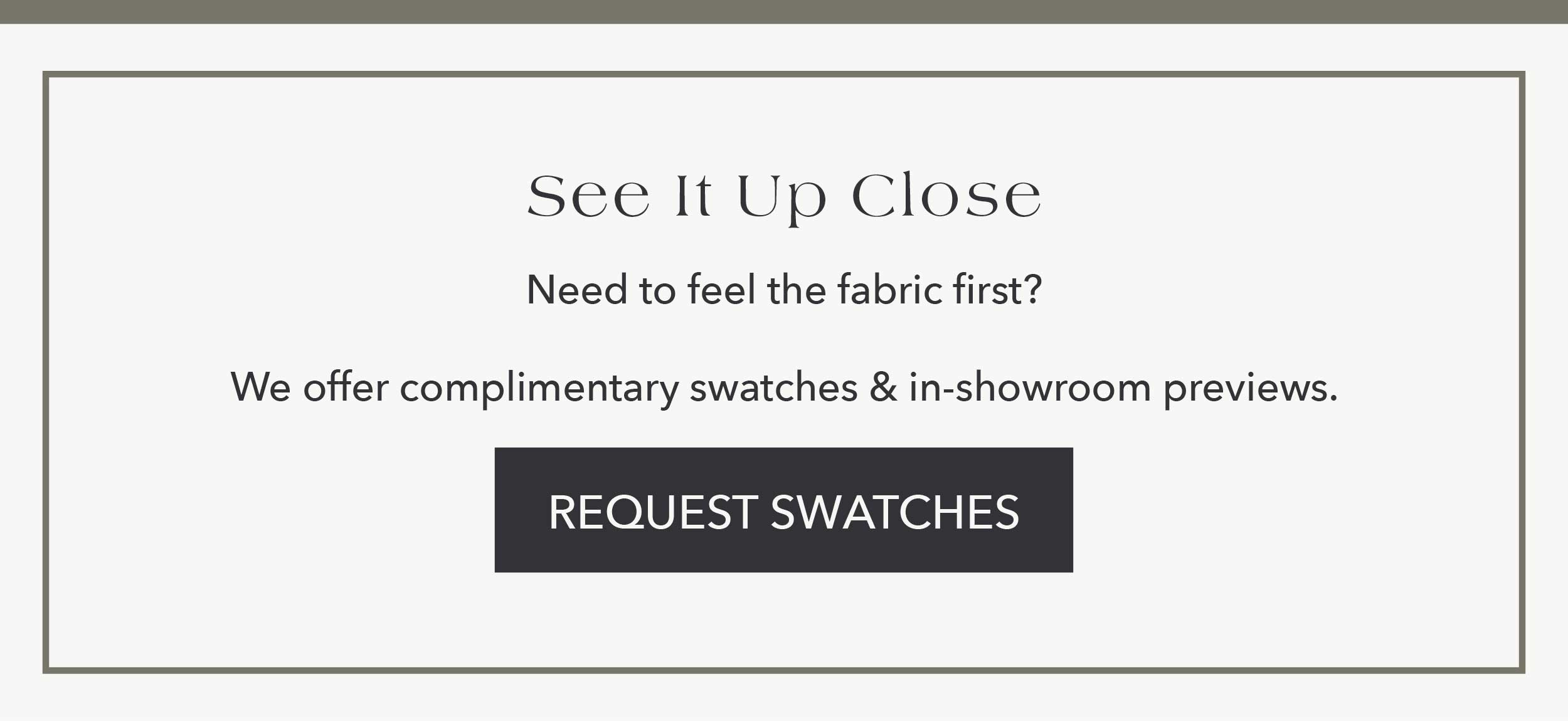 See It Up Close Need to feel the fabric first? We offer complimentary swatches and in-showroom previews.