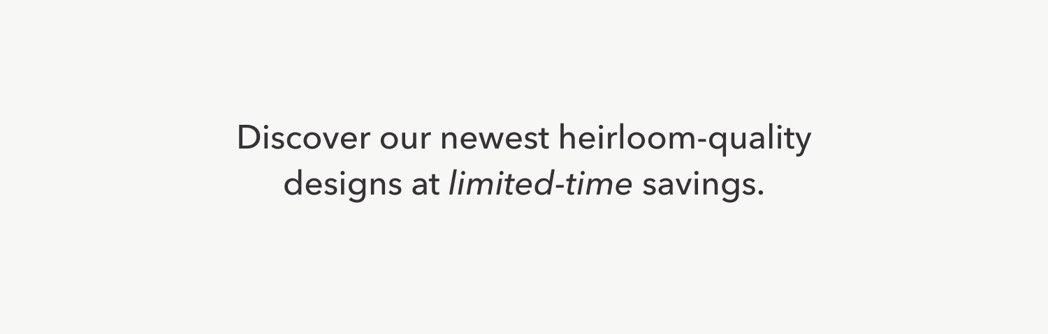 Discover our newest heirloom-quality designs at limited-time saavings.