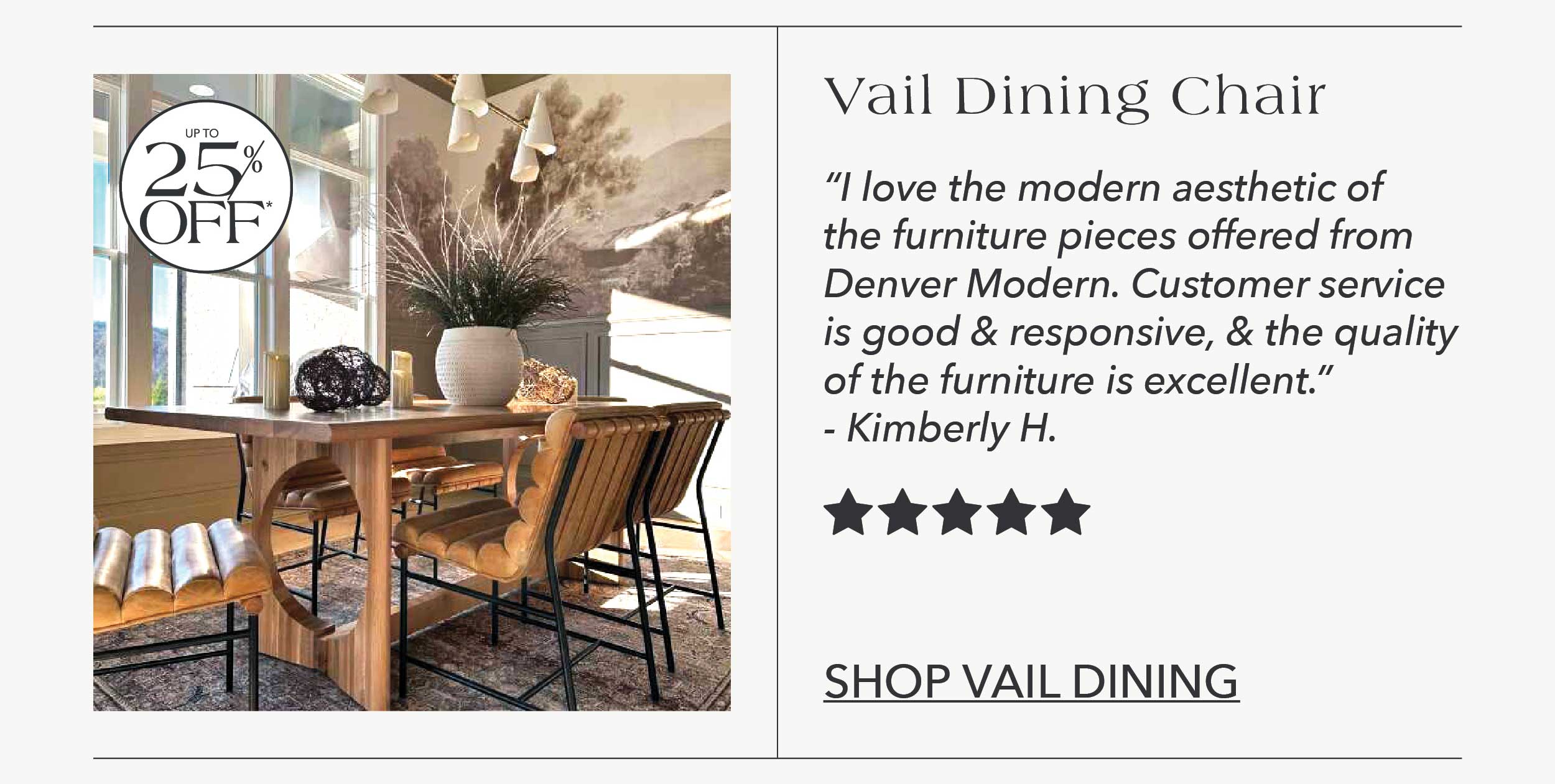 "I love the modern aesthetic of the furniture pieces offered from Denver Modern. Customer service is good and responsive, and the quality of the furniture is excellent." Kimberly H. 