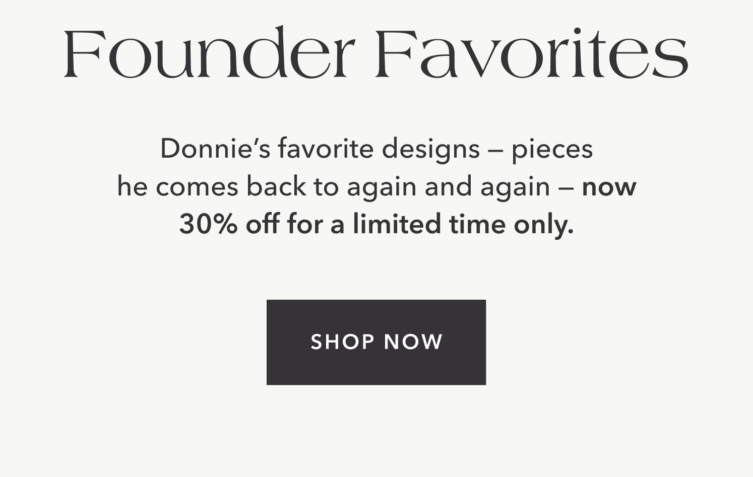 Donnie's favorite designs — pieces he comes back to again and again — now 30% off for a limited time only.