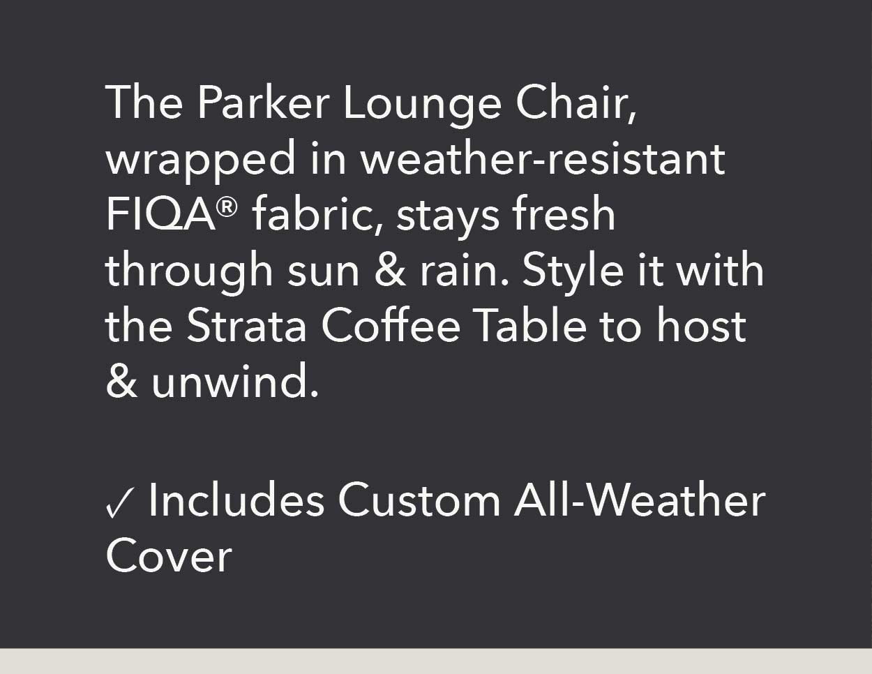 The Parker Lounge Chair, wrapped in weather-resistant FIQA fabric, stays fresh through sun & rain. Style it with the Strata Coffee Table to host & unwind.