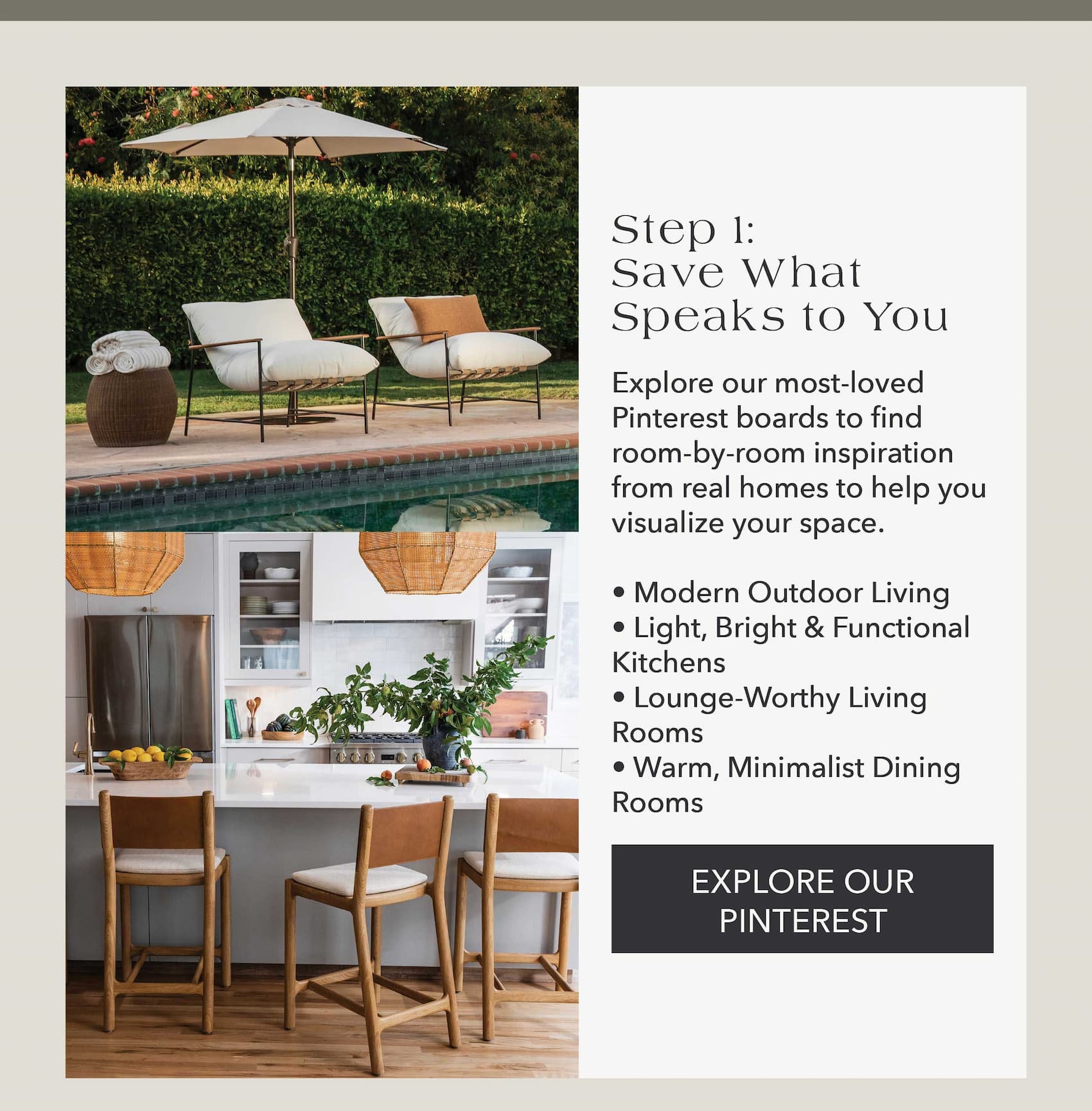 Step 1: Save What Speaks to You  Explore our most-loved Pinterest boards to find room-by-room inspiration from real homes to help you visualize your space.