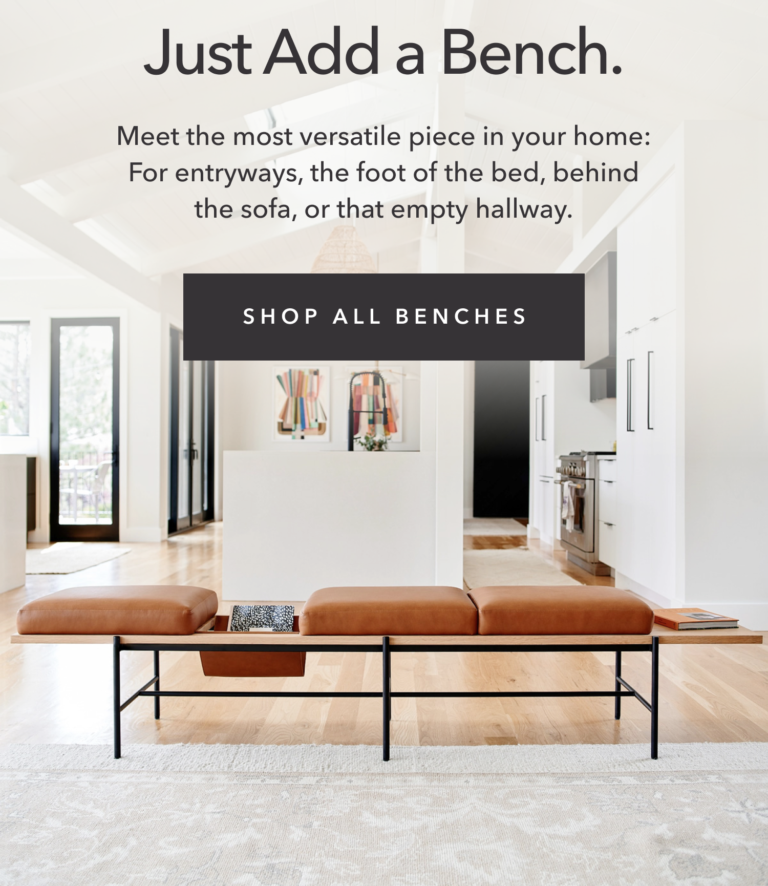 Just Add a Bench — Meet the most versatile piece in your home: For entryways, the foot of the bed, behind the sofa, or that empty hallway.
