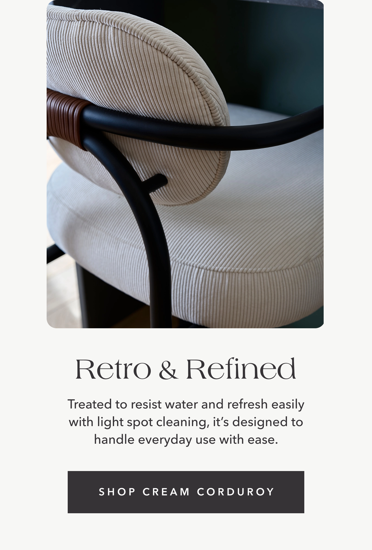 Retro & Refined — Treated to resist water and refresh easily with light spot cleaning, it’s designed to handle everyday use with ease.