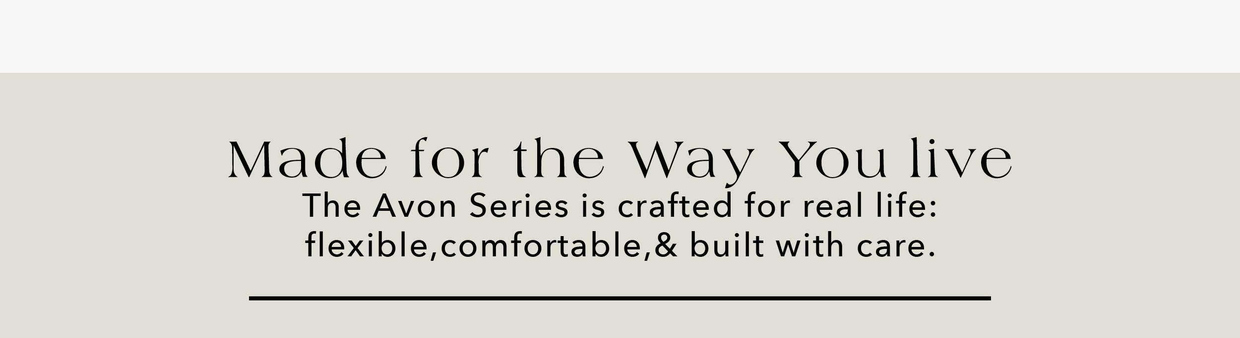 Made for the Way You Live The Avon Series is crafted for real life: flexible, comfortable, & built with care.