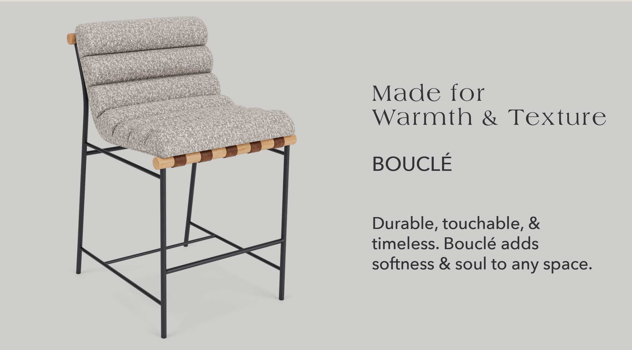 Made for Warmth & Texture Boucle Durable, touchable, & timeless. Boucle adds softness & soul to any space.